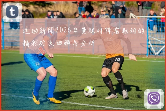 运动新闻2026年曼联对阵富勒姆的精彩对决回顾与分析
