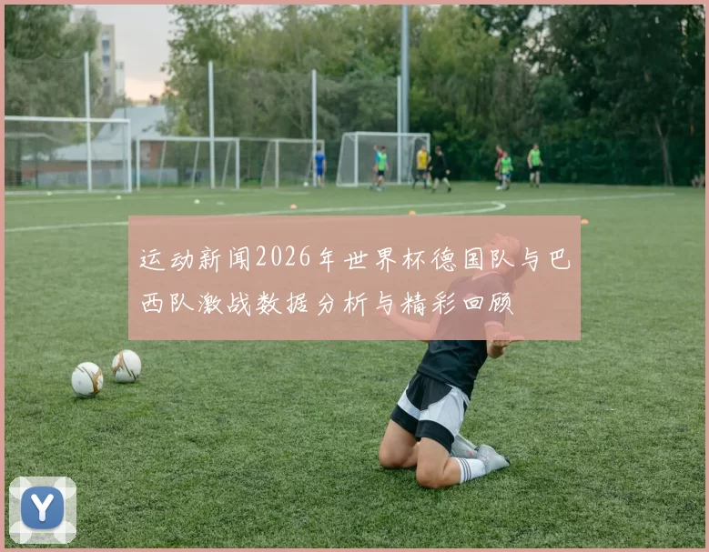 运动新闻2026年世界杯德国队与巴西队激战数据分析与精彩回顾