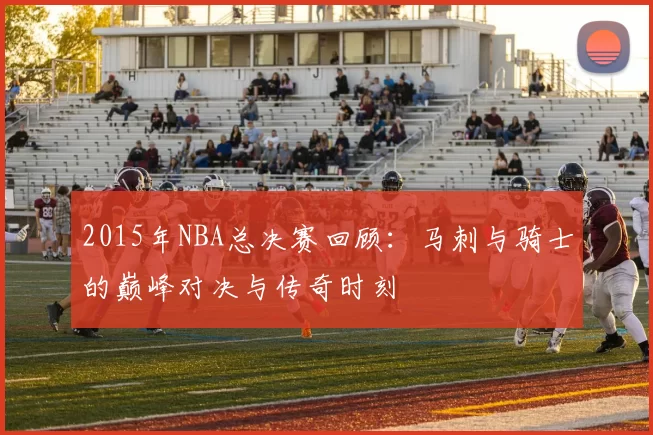 2015年NBA总决赛回顾：马刺与骑士的巅峰对决与传奇时刻